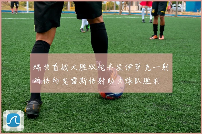 瑞典首战大胜双枪齐发伊萨克一射两传约克雷斯传射助力球队胜利