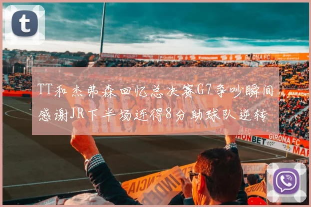 TT和杰弗森回忆总决赛G7争吵瞬间感谢JR下半场连得8分助球队逆转