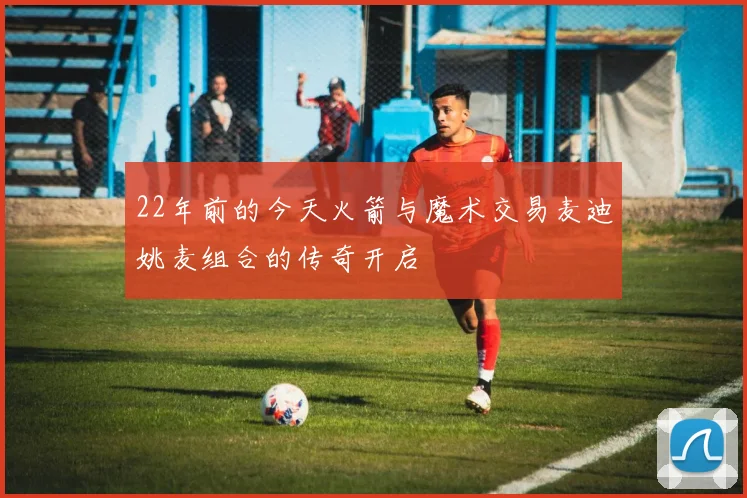 22年前的今天火箭与魔术交易麦迪姚麦组合的传奇开启