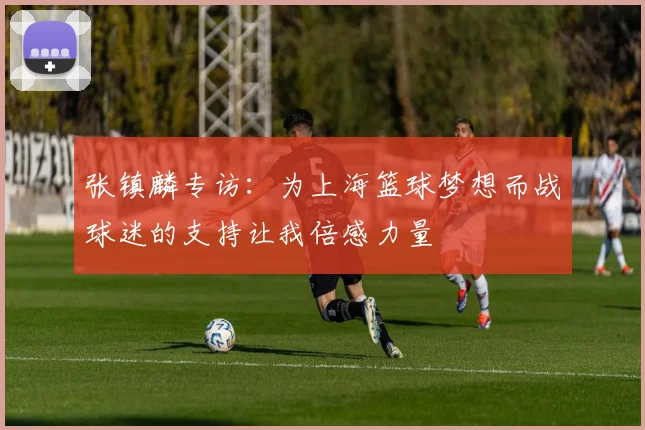 张镇麟专访：为上海篮球梦想而战球迷的支持让我倍感力量