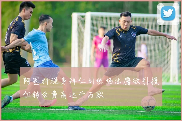 阿塞科现身拜仁训练场法鹰欲引援但转会费高达千万欧