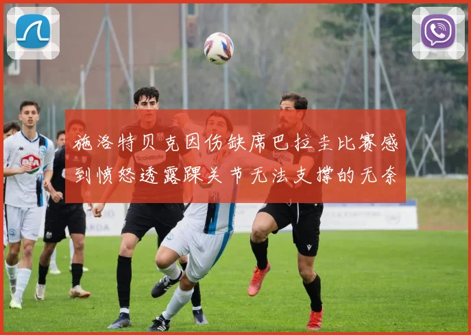 施洛特贝克因伤缺席巴拉圭比赛感到愤怒透露踝关节无法支撑的无奈