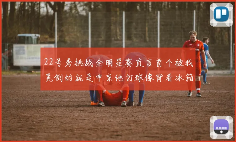22号秀挑战全明星赛直言首个被我晃倒的就是申京他打球像背着冰箱一样笨重