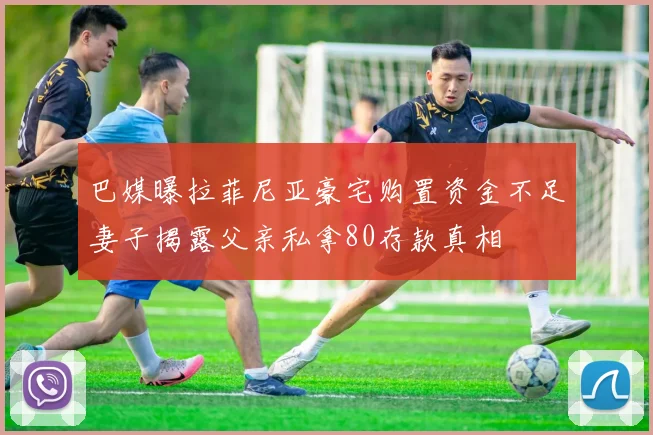 巴媒曝拉菲尼亚豪宅购置资金不足妻子揭露父亲私拿80存款真相