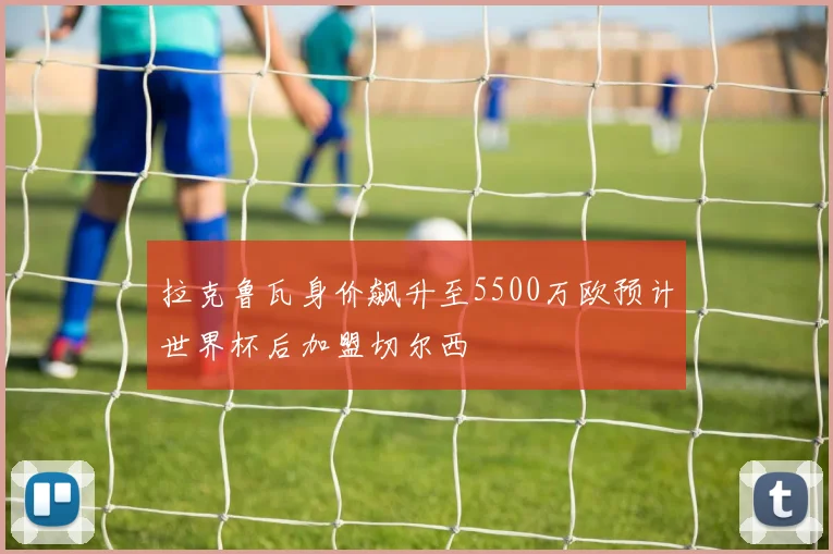 拉克鲁瓦身价飙升至5500万欧预计世界杯后加盟切尔西