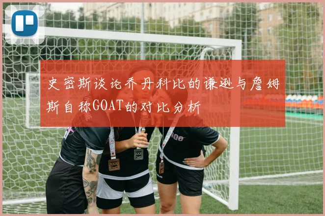 史密斯谈论乔丹科比的谦逊与詹姆斯自称GOAT的对比分析