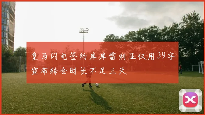 皇马闪电签约库库雷利亚仅用39字宣布转会时长不足三天