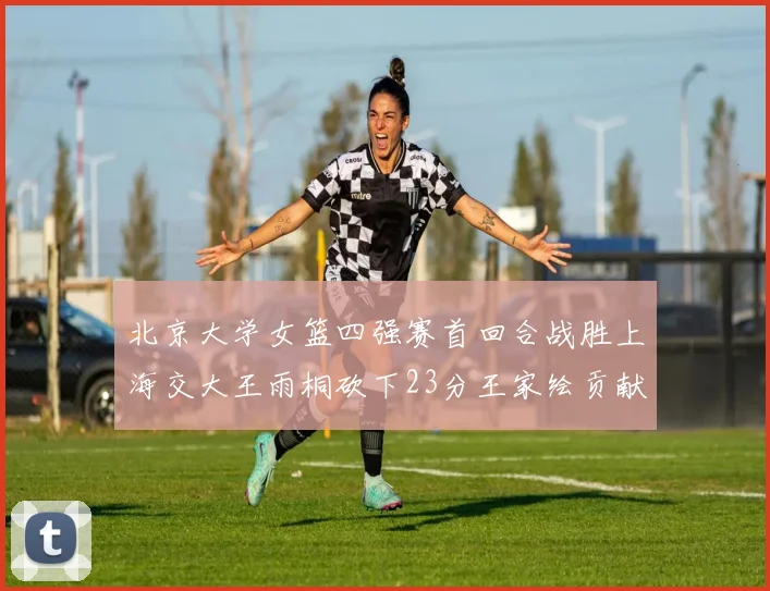北京大学女篮四强赛首回合战胜上海交大王雨桐砍下23分王家绘贡献21分14篮板