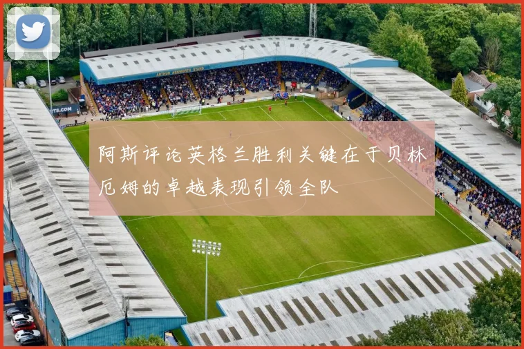 阿斯评论英格兰胜利关键在于贝林厄姆的卓越表现引领全队