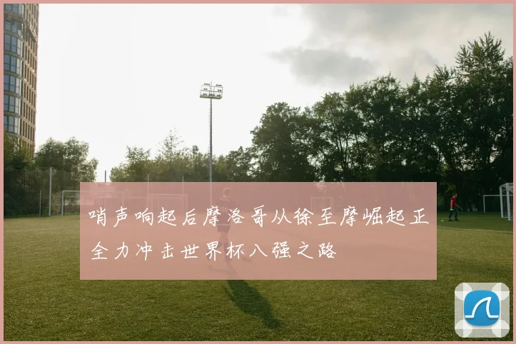 哨声响起后摩洛哥从徐至摩崛起正全力冲击世界杯八强之路