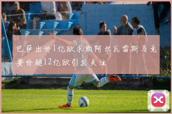 巴萨出价1亿欧求购阿尔瓦雷斯马竞要价超12亿欧引发关注