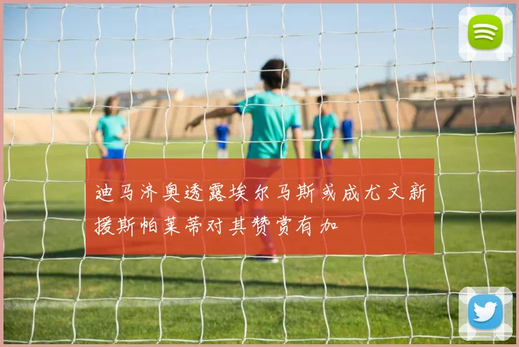 迪马济奥透露埃尔马斯或成尤文新援斯帕莱蒂对其赞赏有加