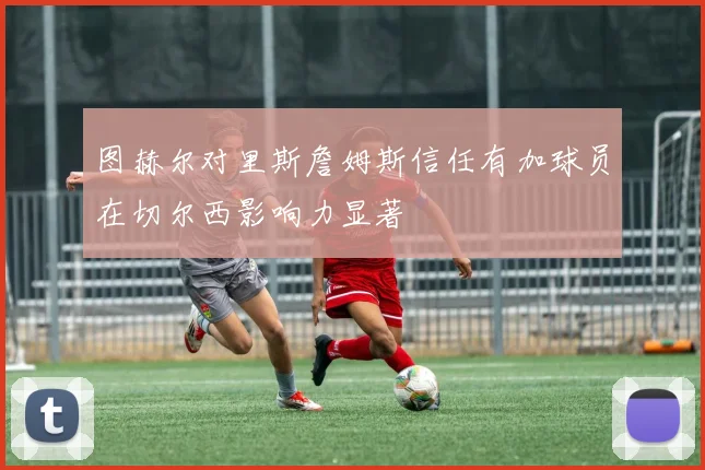 图赫尔对里斯詹姆斯信任有加球员在切尔西影响力显著